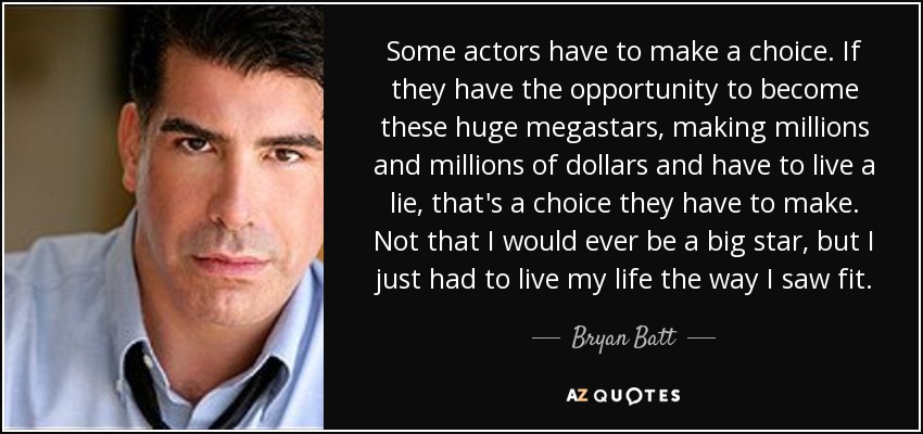 Some actors have to make a choice. If they have the opportunity to become these huge megastars, making millions and millions of dollars and have to live a lie, that's a choice they have to make. Not that I would ever be a big star, but I just had to live my life the way I saw fit. - Bryan Batt