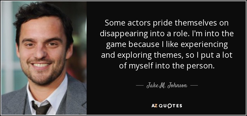 Some actors pride themselves on disappearing into a role. I'm into the game because I like experiencing and exploring themes, so I put a lot of myself into the person. - Jake M. Johnson