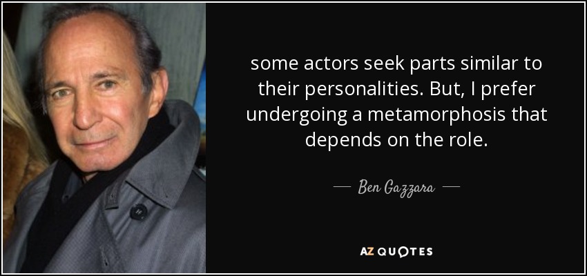some actors seek parts similar to their personalities. But, I prefer undergoing a metamorphosis that depends on the role . - Ben Gazzara