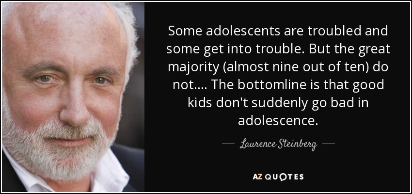 Some adolescents are troubled and some get into trouble. But the great majority (almost nine out of ten) do not. . . . The bottomline is that good kids don't suddenly go bad in adolescence. - Laurence Steinberg