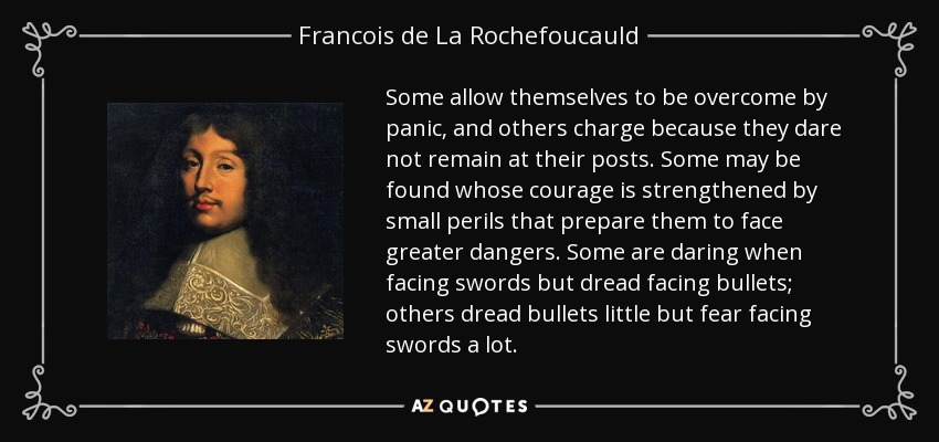 Some allow themselves to be overcome by panic, and others charge because they dare not remain at their posts. Some may be found whose courage is strengthened by small perils that prepare them to face greater dangers. Some are daring when facing swords but dread facing bullets; others dread bullets little but fear facing swords a lot. - Francois de La Rochefoucauld