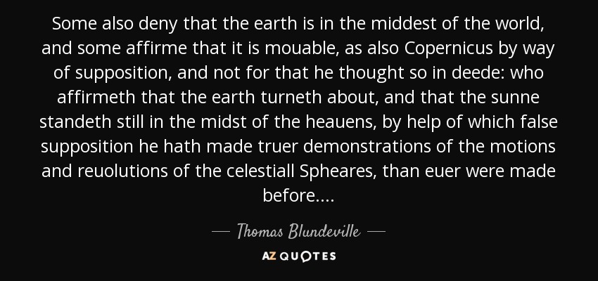 Some also deny that the earth is in the middest of the world, and some affirme that it is mouable, as also Copernicus by way of supposition, and not for that he thought so in deede: who affirmeth that the earth turneth about, and that the sunne standeth still in the midst of the heauens, by help of which false supposition he hath made truer demonstrations of the motions and reuolutions of the celestiall Spheares, than euer were made before. . . . - Thomas Blundeville