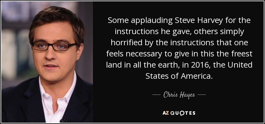 Some applauding Steve Harvey for the instructions he gave, others simply horrified by the instructions that one feels necessary to give in this the freest land in all the earth, in 2016, the United States of America. - Chris Hayes
