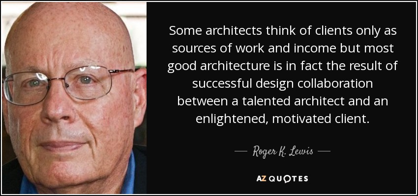 Some architects think of clients only as sources of work and income but most good architecture is in fact the result of successful design collaboration between a talented architect and an enlightened, motivated client. - Roger K. Lewis