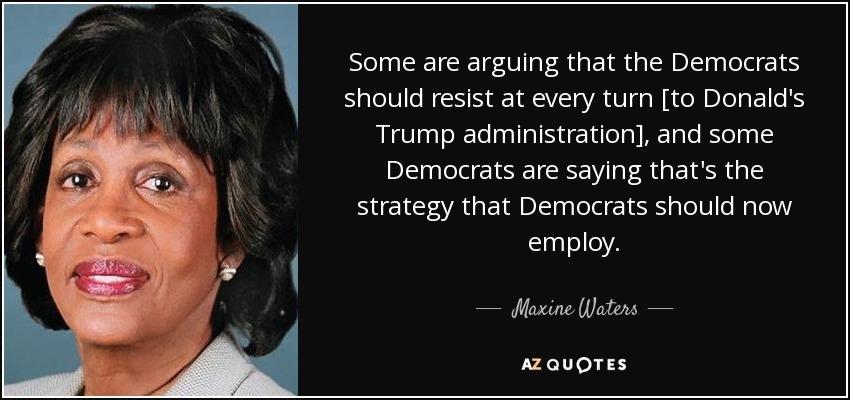 Some are arguing that the Democrats should resist at every turn [to Donald's Trump administration], and some Democrats are saying that's the strategy that Democrats should now employ. - Maxine Waters