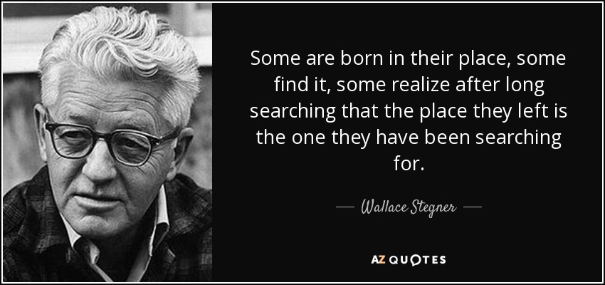 Some are born in their place, some find it, some realize after long searching that the place they left is the one they have been searching for. - Wallace Stegner