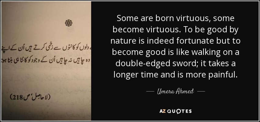 Some are born virtuous, some become virtuous. To be good by nature is indeed fortunate but to become good is like walking on a double-edged sword; it takes a longer time and is more painful. - Umera Ahmed