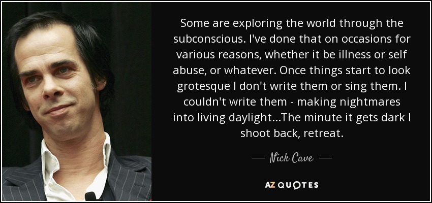 Some are exploring the world through the subconscious. I've done that on occasions for various reasons, whether it be illness or self abuse, or whatever. Once things start to look grotesque I don't write them or sing them. I couldn't write them - making nightmares into living daylight...The minute it gets dark I shoot back, retreat. - Nick Cave