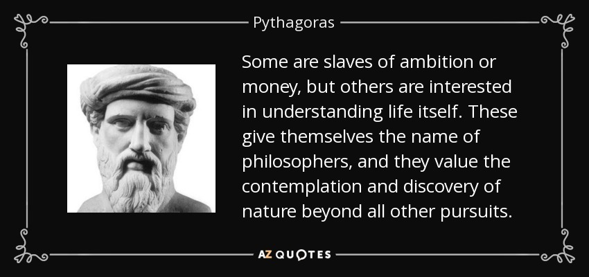 Some are slaves of ambition or money, but others are interested in understanding life itself. These give themselves the name of philosophers , and they value the contemplation and discovery of nature beyond all other pursuits. - Pythagoras