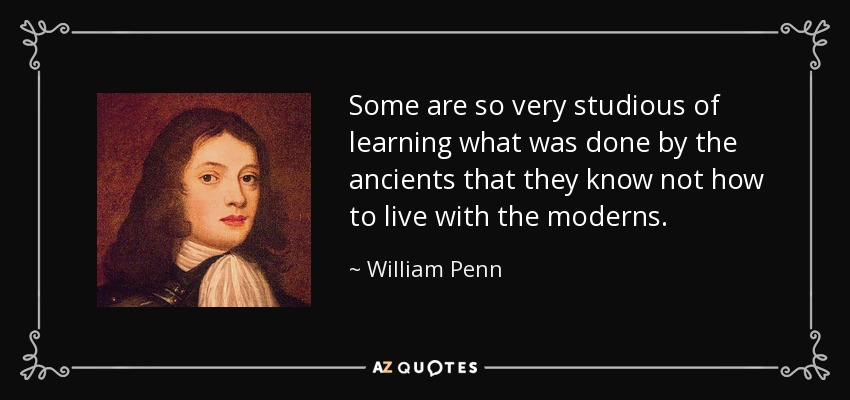Some are so very studious of learning what was done by the ancients that they know not how to live with the moderns. - William Penn