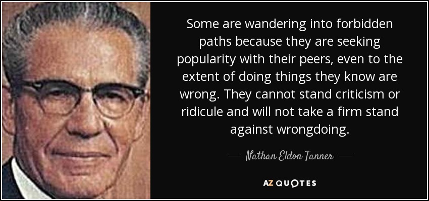 Some are wandering into forbidden paths because they are seeking popularity with their peers, even to the extent of doing things they know are wrong. They cannot stand criticism or ridicule and will not take a firm stand against wrongdoing. - Nathan Eldon Tanner