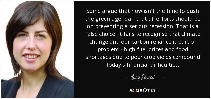 Some argue that now isn't the time to push the green agenda - that all efforts should be on preventing a serious recession. That is a false choice. It fails to recognise that climate change and our carbon reliance is part of problem - high fuel prices and food shortages due to poor crop yields compound today's financial difficulties. - Lucy Powell