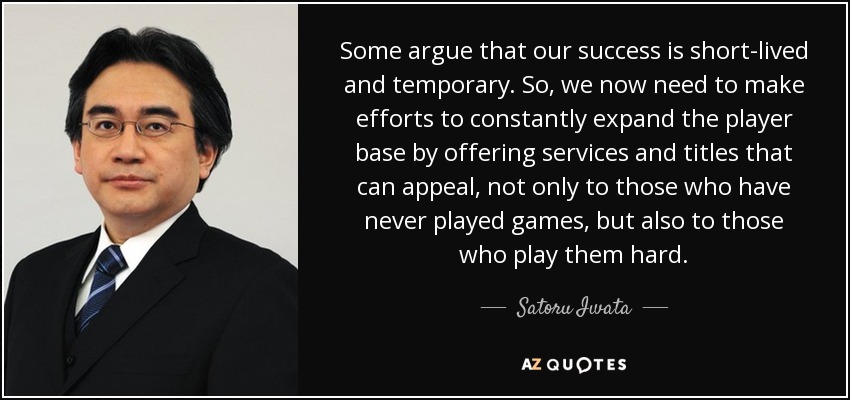 Some argue that our success is short-lived and temporary. So, we now need to make efforts to constantly expand the player base by offering services and titles that can appeal, not only to those who have never played games, but also to those who play them hard. - Satoru Iwata