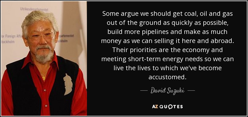 Some argue we should get coal, oil and gas out of the ground as quickly as possible, build more pipelines and make as much money as we can selling it here and abroad. Their priorities are the economy and meeting short-term energy needs so we can live the lives to which we've become accustomed. - David Suzuki