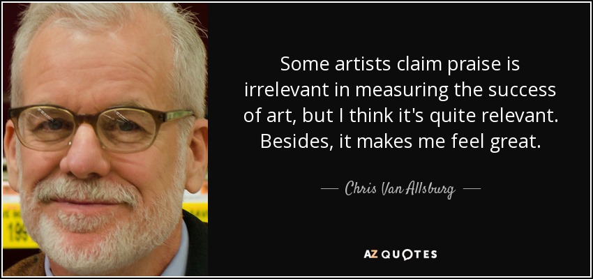Some artists claim praise is irrelevant in measuring the success of art, but I think it's quite relevant. Besides, it makes me feel great. - Chris Van Allsburg