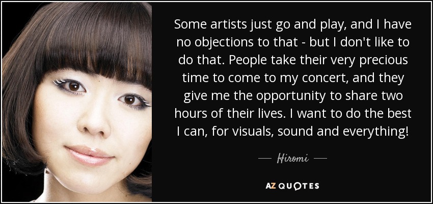 Some artists just go and play, and I have no objections to that - but I don't like to do that. People take their very precious time to come to my concert, and they give me the opportunity to share two hours of their lives. I want to do the best I can, for visuals, sound and everything! - Hiromi