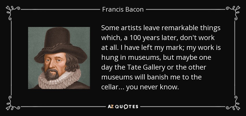 Some artists leave remarkable things which, a 100 years later, don't work at all. I have left my mark; my work is hung in museums, but maybe one day the Tate Gallery or the other museums will banish me to the cellar... you never know. - Francis Bacon