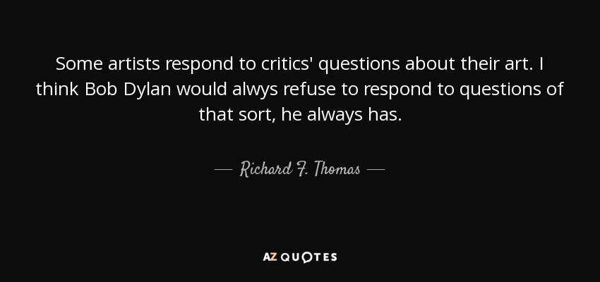 Some artists respond to critics' questions about their art. I think Bob Dylan would alwys refuse to respond to questions of that sort, he always has. - Richard F. Thomas