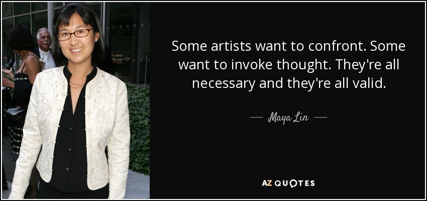 Some artists want to confront. Some want to invoke thought. They're all necessary and they're all valid. - Maya Lin