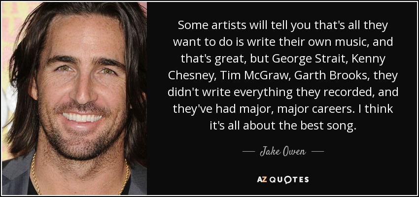 Some artists will tell you that's all they want to do is write their own music, and that's great, but George Strait, Kenny Chesney, Tim McGraw, Garth Brooks, they didn't write everything they recorded, and they've had major, major careers. I think it's all about the best song. - Jake Owen
