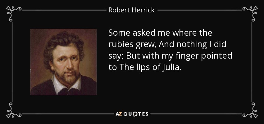 Some asked me where the rubies grew, And nothing I did say; But with my finger pointed to The lips of Julia. - Robert Herrick