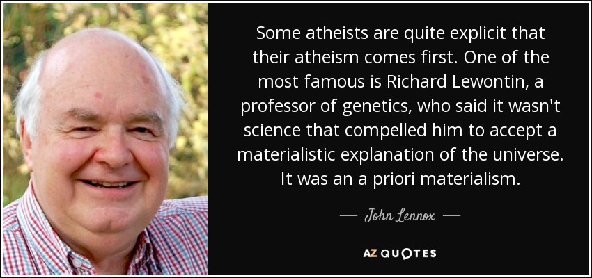 Some atheists are quite explicit that their atheism comes first. One of the most famous is Richard Lewontin, a professor of genetics, who said it wasn't science that compelled him to accept a materialistic explanation of the universe. It was an a priori materialism. - John Lennox