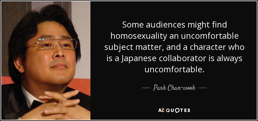 Some audiences might find homosexuality an uncomfortable subject matter, and a character who is a Japanese collaborator is always uncomfortable. - Park Chan-wook