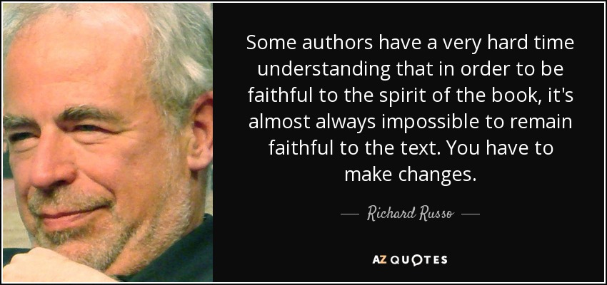 Some authors have a very hard time understanding that in order to be faithful to the spirit of the book, it's almost always impossible to remain faithful to the text. You have to make changes. - Richard Russo