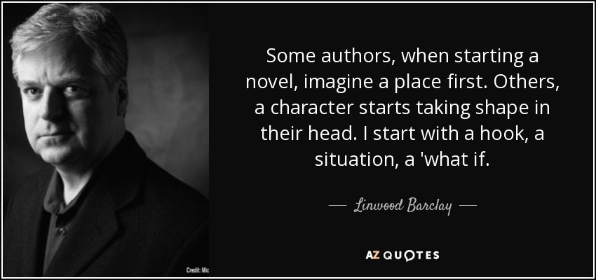 Some authors, when starting a novel, imagine a place first. Others, a character starts taking shape in their head. I start with a hook, a situation, a 'what if. - Linwood Barclay