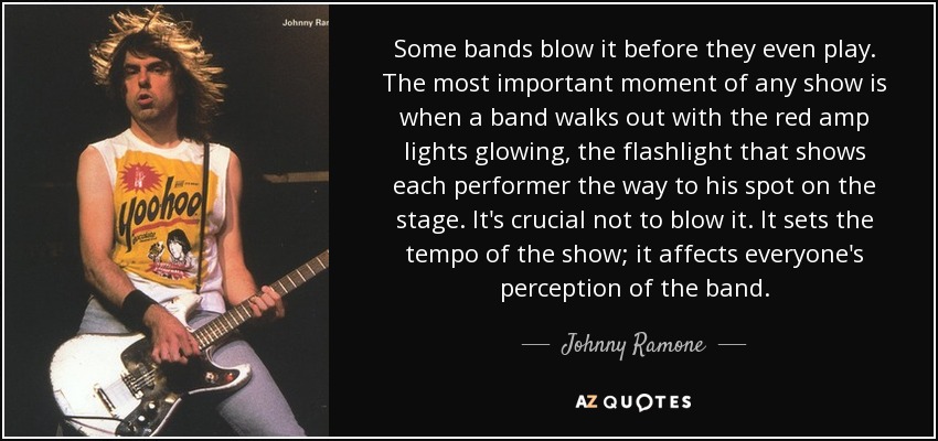 Some bands blow it before they even play. The most important moment of any show is when a band walks out with the red amp lights glowing, the flashlight that shows each performer the way to his spot on the stage. It's crucial not to blow it. It sets the tempo of the show; it affects everyone's perception of the band. - Johnny Ramone