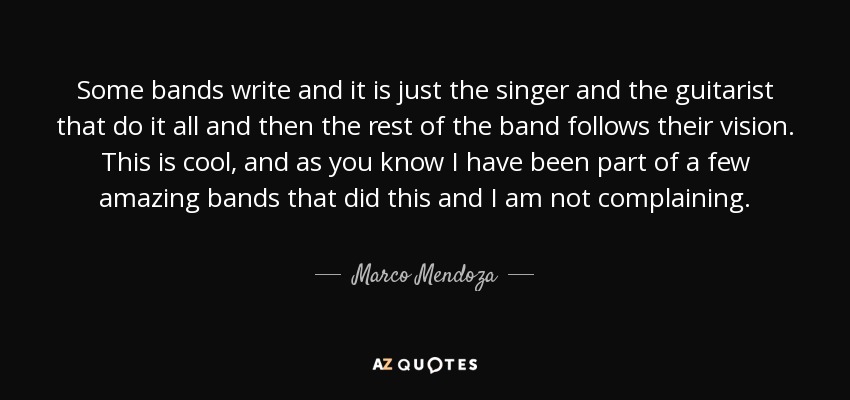 Some bands write and it is just the singer and the guitarist that do it all and then the rest of the band follows their vision. This is cool, and as you know I have been part of a few amazing bands that did this and I am not complaining. - Marco Mendoza
