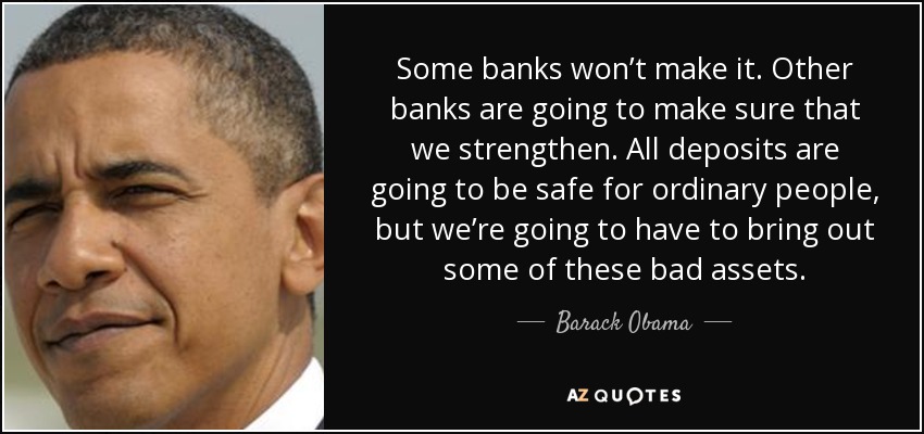 Some banks won’t make it. Other banks are going to make sure that we strengthen. All deposits are going to be safe for ordinary people, but we’re going to have to bring out some of these bad assets. - Barack Obama