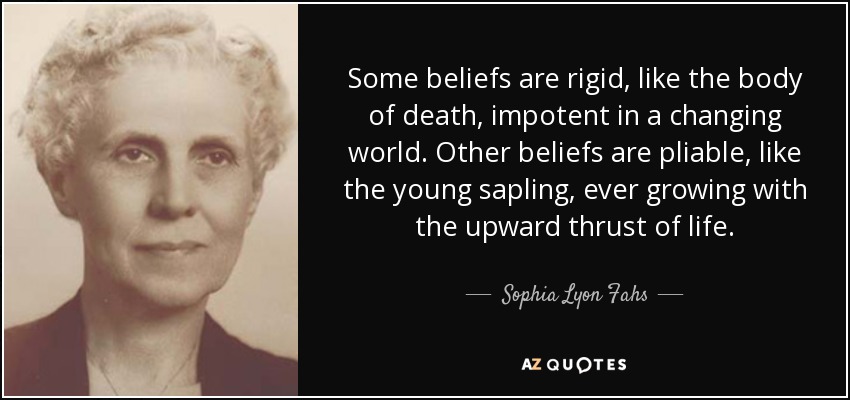 Some beliefs are rigid, like the body of death, impotent in a changing world. Other beliefs are pliable, like the young sapling, ever growing with the upward thrust of life. - Sophia Lyon Fahs