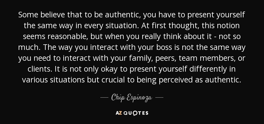 Some believe that to be authentic, you have to present yourself the same way in every situation. At first thought, this notion seems reasonable, but when you really think about it - not so much. The way you interact with your boss is not the same way you need to interact with your family, peers, team members, or clients. It is not only okay to present yourself differently in various situations but crucial to being perceived as authentic. - Chip Espinoza