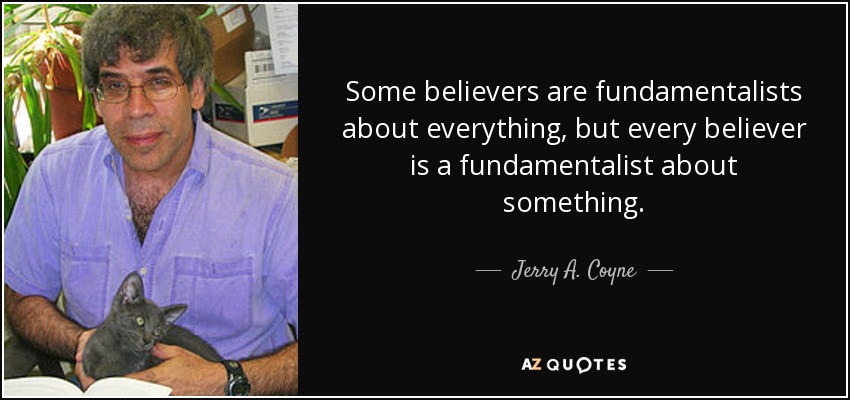 Some believers are fundamentalists about everything, but every believer is a fundamentalist about something. - Jerry A. Coyne