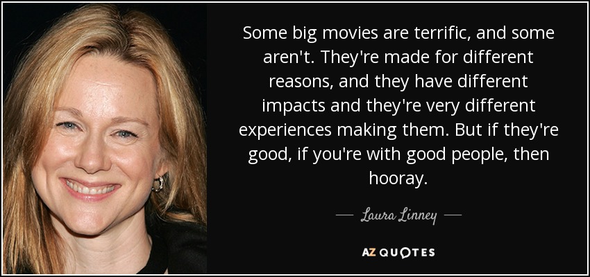 Some big movies are terrific, and some aren't. They're made for different reasons, and they have different impacts and they're very different experiences making them. But if they're good, if you're with good people, then hooray. - Laura Linney