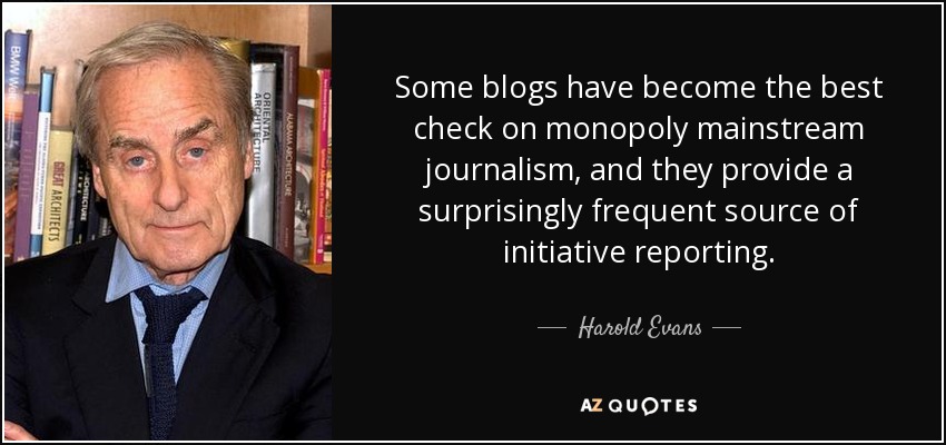 Some blogs have become the best check on monopoly mainstream journalism, and they provide a surprisingly frequent source of initiative reporting. - Harold Evans