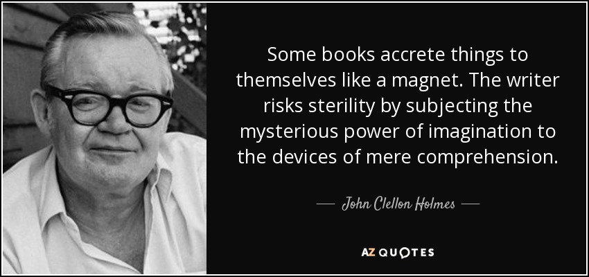 Some books accrete things to themselves like a magnet. The writer risks sterility by subjecting the mysterious power of imagination to the devices of mere comprehension. - John Clellon Holmes
