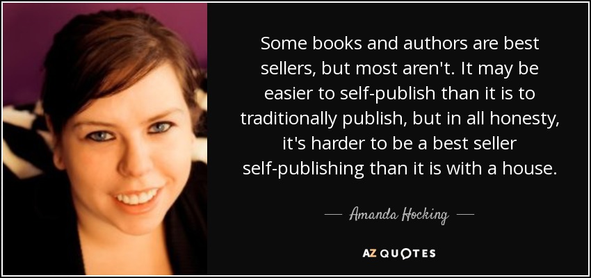 Some books and authors are best sellers, but most aren't. It may be easier to self-publish than it is to traditionally publish, but in all honesty, it's harder to be a best seller self-publishing than it is with a house. - Amanda Hocking