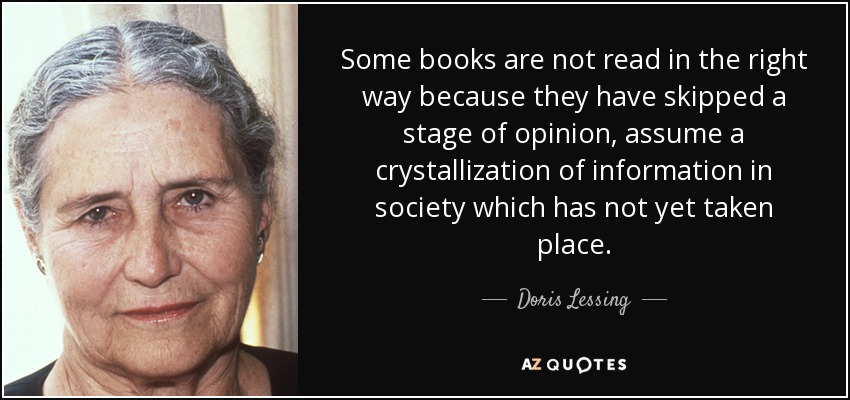 Some books are not read in the right way because they have skipped a stage of opinion, assume a crystallization of information in society which has not yet taken place. - Doris Lessing