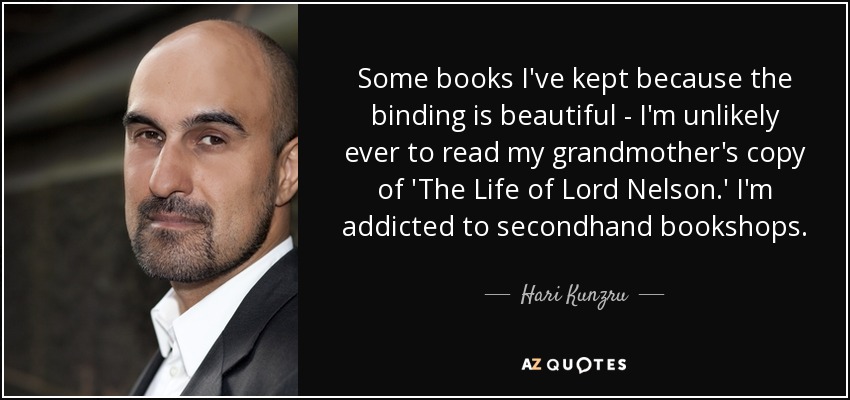 Some books I've kept because the binding is beautiful - I'm unlikely ever to read my grandmother's copy of 'The Life of Lord Nelson.' I'm addicted to secondhand bookshops. - Hari Kunzru