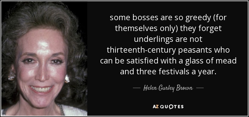 some bosses are so greedy (for themselves only) they forget underlings are not thirteenth-century peasants who can be satisfied with a glass of mead and three festivals a year. - Helen Gurley Brown