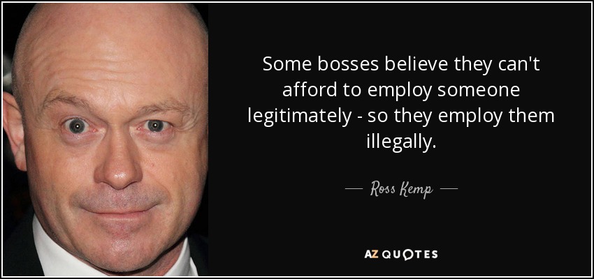Some bosses believe they can't afford to employ someone legitimately - so they employ them illegally. - Ross Kemp