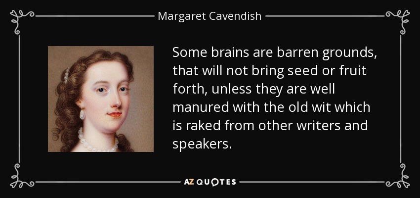 Some brains are barren grounds, that will not bring seed or fruit forth, unless they are well manured with the old wit which is raked from other writers and speakers. - Margaret Cavendish