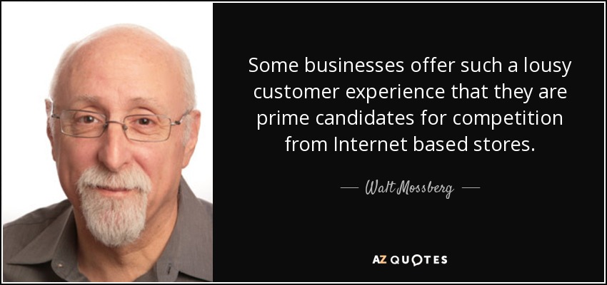 Some businesses offer such a lousy customer experience that they are prime candidates for competition from Internet based stores. - Walt Mossberg