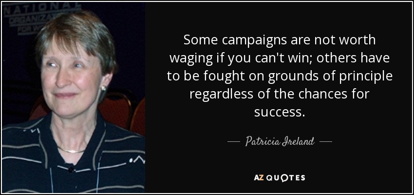 Some campaigns are not worth waging if you can't win; others have to be fought on grounds of principle regardless of the chances for success. - Patricia Ireland