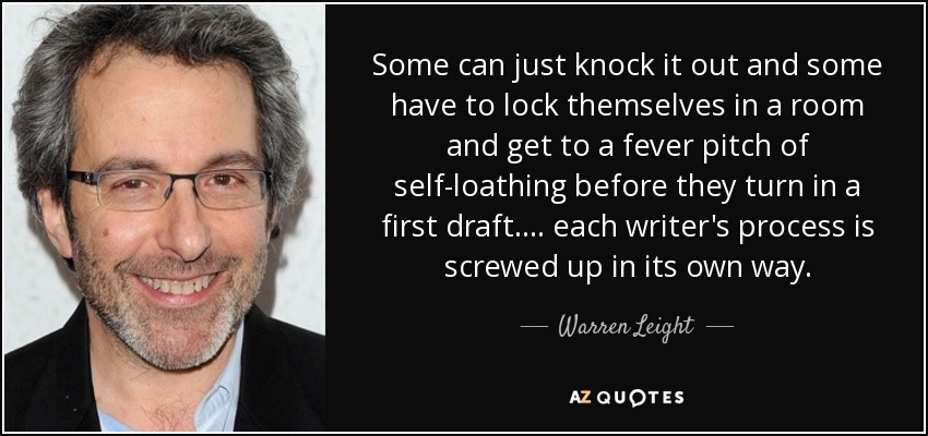 Some can just knock it out and some have to lock themselves in a room and get to a fever pitch of self-loathing before they turn in a first draft. . . . each writer's process is screwed up in its own way. - Warren Leight