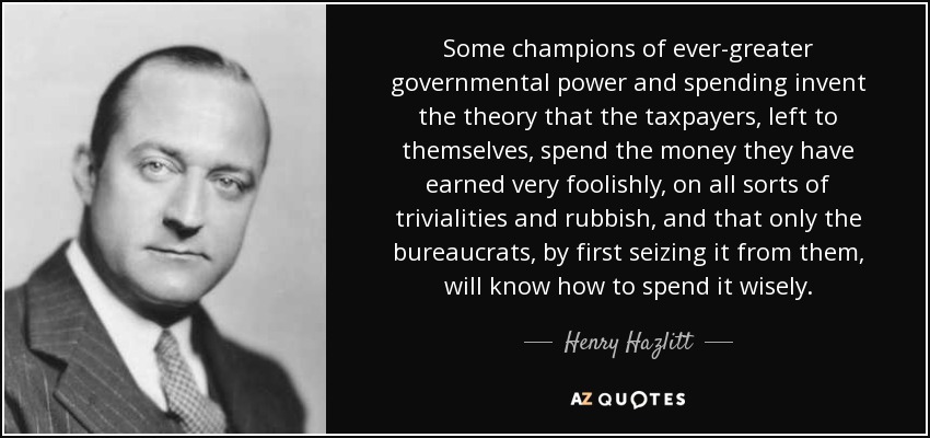 Some champions of ever-greater governmental power and spending invent the theory that the taxpayers, left to themselves, spend the money they have earned very foolishly, on all sorts of trivialities and rubbish, and that only the bureaucrats, by first seizing it from them, will know how to spend it wisely. - Henry Hazlitt
