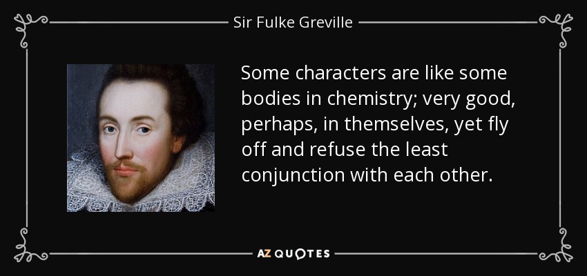 Some characters are like some bodies in chemistry; very good, perhaps, in themselves, yet fly off and refuse the least conjunction with each other. - Sir Fulke Greville