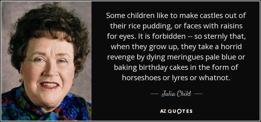 Some children like to make castles out of their rice pudding, or faces with raisins for eyes. It is forbidden -- so sternly that, when they grow up, they take a horrid revenge by dying meringues pale blue or baking birthday cakes in the form of horseshoes or lyres or whatnot. - Julia Child